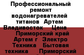 Профессиональный ремонт водонагревателей, титанов. Артем. Владивосток. › Цена ­ 300 - Приморский край, Артем г. Электро-Техника » Бытовая техника   . Приморский край,Артем г.